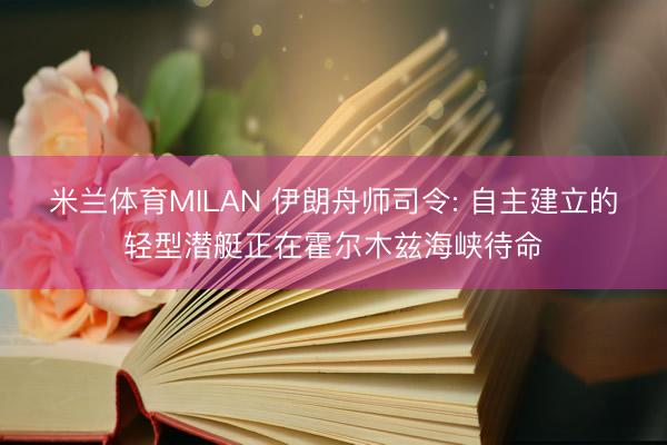 米兰体育MILAN 伊朗舟师司令: 自主建立的轻型潜艇正在霍尔木兹海峡待命