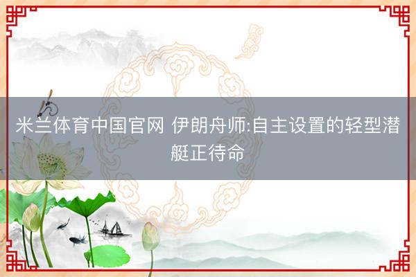 米兰体育中国官网 伊朗舟师:自主设置的轻型潜艇正待命