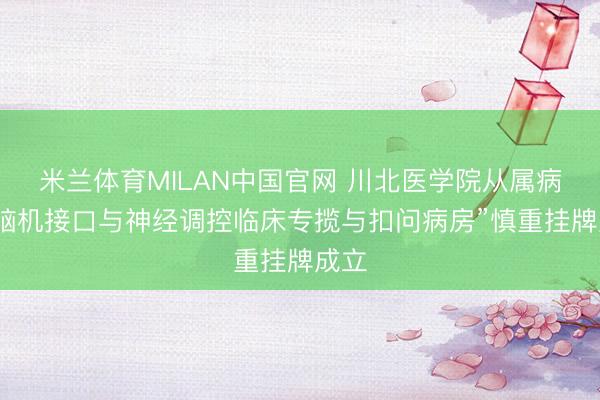 米兰体育MILAN中国官网 川北医学院从属病院“脑机接口与神经调控临床专揽与扣问病房”慎重挂牌成立