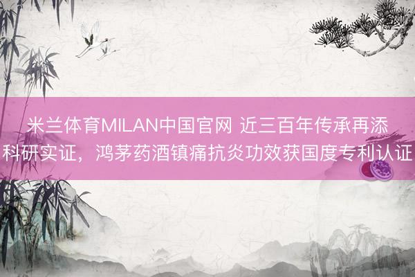 米兰体育MILAN中国官网 近三百年传承再添科研实证，鸿茅药酒镇痛抗炎功效获国度专利认证