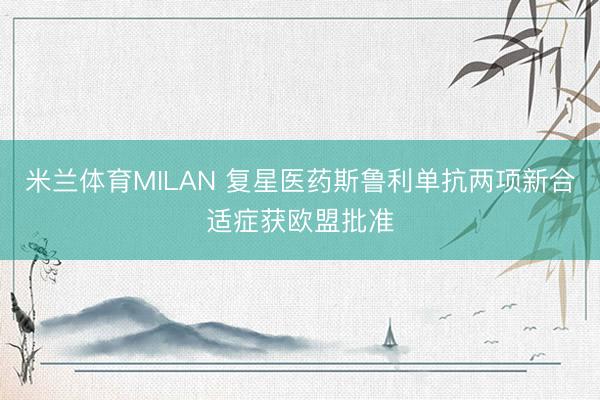 米兰体育MILAN 复星医药斯鲁利单抗两项新合适症获欧盟批准
