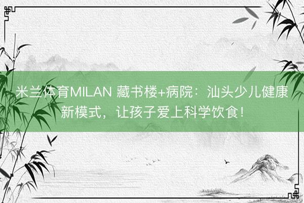米兰体育MILAN 藏书楼+病院：汕头少儿健康新模式，让孩子爱上科学饮食！
