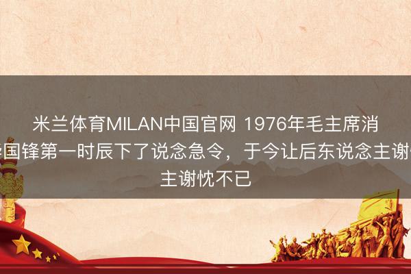 米兰体育MILAN中国官网 1976年毛主席消释，华国锋第一时辰下了说念急令，于今让后东说念主谢忱不已