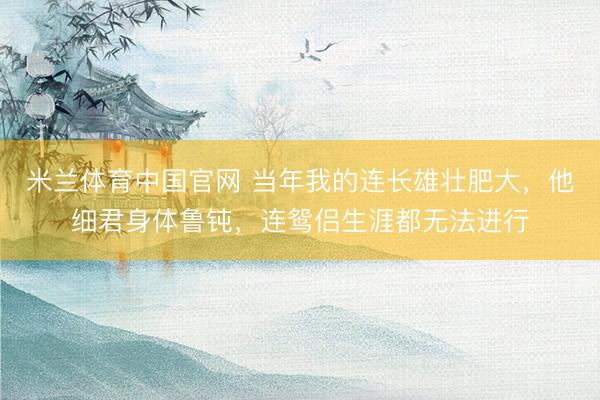 米兰体育中国官网 当年我的连长雄壮肥大，他细君身体鲁钝，连鸳侣生涯都无法进行