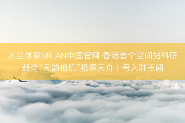 米兰体育MILAN中国官网 香港首个空间站科研载荷“天韵相机”搭乘天舟十号入驻玉阙