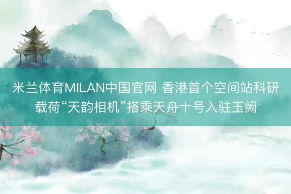 米兰体育MILAN中国官网 香港首个空间站科研载荷“天韵相机”搭乘天舟十号入驻玉阙