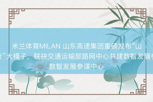 米兰体育MILAN 山东高速集团重磅发布“山高・知行”大模子，联袂交通运输部路网中心共建数智发展参谋中心