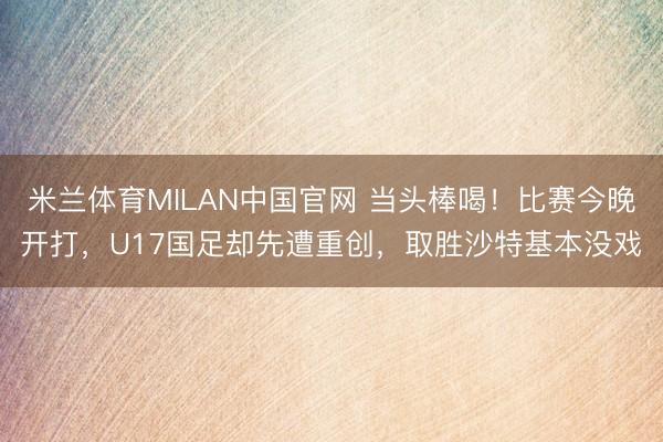 米兰体育MILAN中国官网 当头棒喝！比赛今晚开打，U17国足却先遭重创，取胜沙特基本没戏