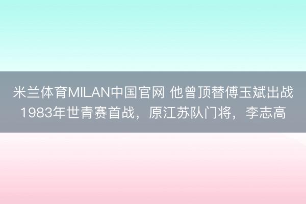 米兰体育MILAN中国官网 他曾顶替傅玉斌出战1983年世青赛首战，原江苏队门将，李志高