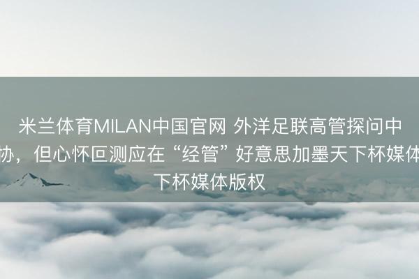 米兰体育MILAN中国官网 外洋足联高管探问中国足协，但心怀叵测应在 “经管” 好意思加墨天下杯媒体版权