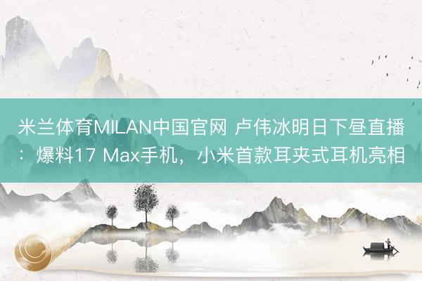米兰体育MILAN中国官网 卢伟冰明日下昼直播:爆料17 Max手机,小米首款耳夹式耳机亮相