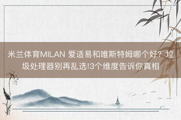 米兰体育MILAN 爱适易和唯斯特姆哪个好？垃圾处理器别再乱选!3个维度告诉你真相