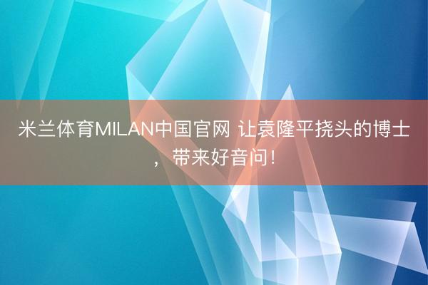米兰体育MILAN中国官网 让袁隆平挠头的博士，带来好音问！
