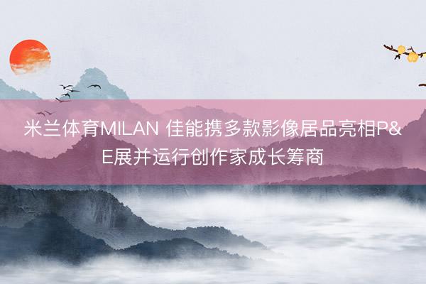 米兰体育MILAN 佳能携多款影像居品亮相P&E展并运行创作家成长筹商