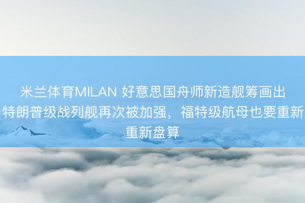 米兰体育MILAN 好意思国舟师新造舰筹画出炉：特朗普级战列舰再次被加强，福特级航母也要重新盘算