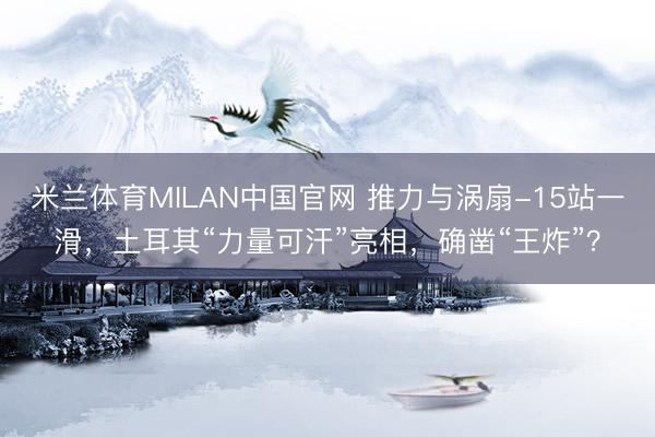 米兰体育MILAN中国官网 推力与涡扇-15站一滑，土耳其“力量可汗”亮相，确凿“王炸”？