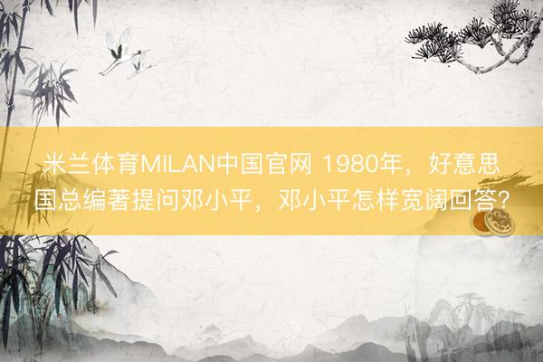 米兰体育MILAN中国官网 1980年，好意思国总编著提问邓小平，邓小平怎样宽阔回答？