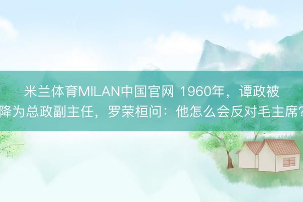 米兰体育MILAN中国官网 1960年,谭政被降为总政副主任,罗荣桓问:他怎么会反对毛主席?