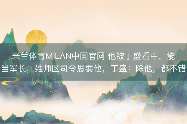 米兰体育MILAN中国官网 他被丁盛看中，能当军长，雄师区司令思要他，丁盛：除他，都不错