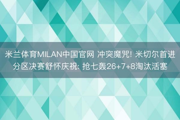 米兰体育MILAN中国官网 冲突魔咒! 米切尔首进分区决赛舒怀庆祝: 抢七轰26+7+8淘汰活塞