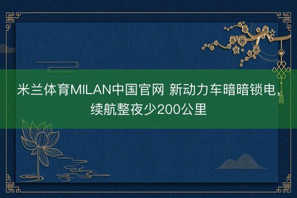 米兰体育MILAN中国官网 新动力车暗暗锁电，续航整夜少200公里