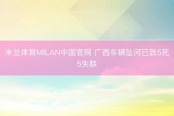 米兰体育MILAN中国官网 广西车辆坠河已致5死5失联