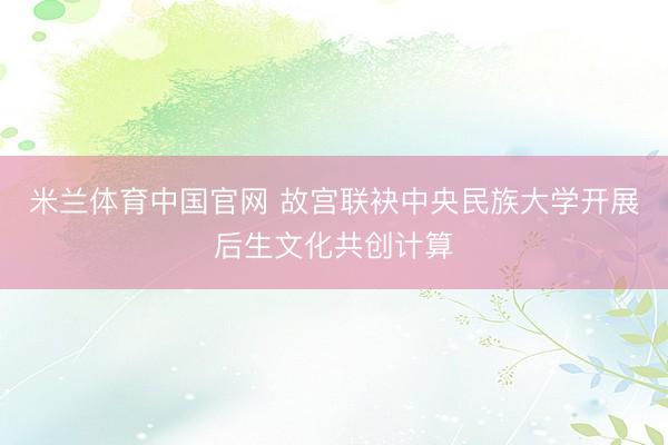 米兰体育中国官网 故宫联袂中央民族大学开展后生文化共创计算