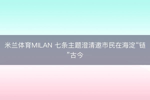 米兰体育MILAN 七条主题澄清邀市民在海淀“链”古今