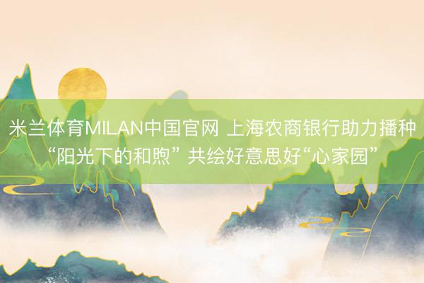 米兰体育MILAN中国官网 上海农商银行助力播种“阳光下的和煦” 共绘好意思好“心家园”
