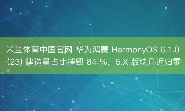 米兰体育中国官网 华为鸿蒙 HarmonyOS 6.1.0 (23) 建造量占比摧毁 84 %，5.X 版块几近归零