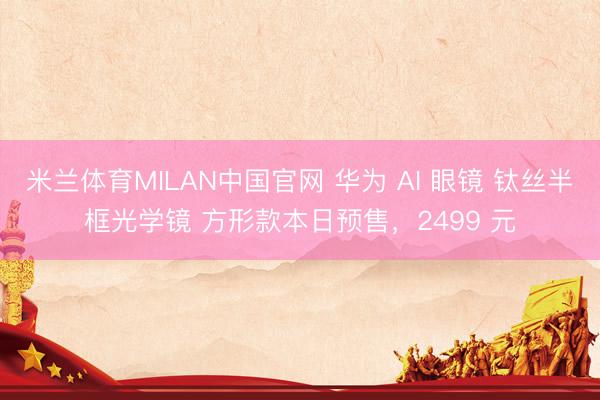 米兰体育MILAN中国官网 华为 AI 眼镜 钛丝半框光学镜 方形款本日预售，2499 元