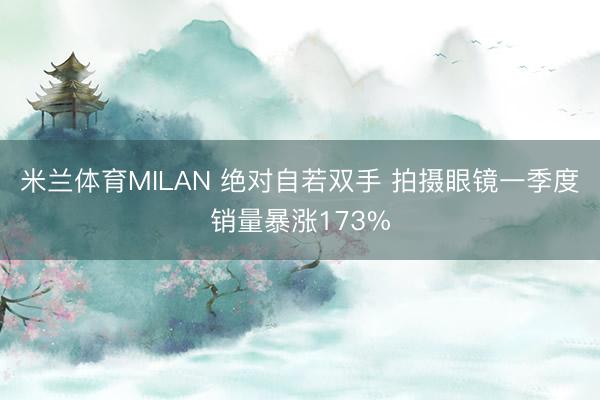 米兰体育MILAN 绝对自若双手 拍摄眼镜一季度销量暴涨173%