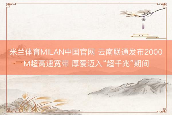 米兰体育MILAN中国官网 云南联通发布2000M超高速宽带 厚爱迈入“超千兆”期间