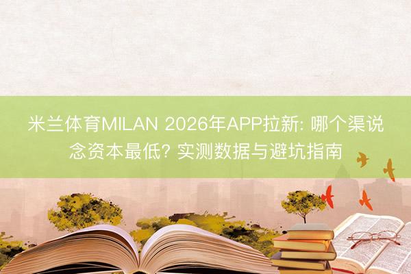 米兰体育MILAN 2026年APP拉新: 哪个渠说念资本最低? 实测数据与避坑指南