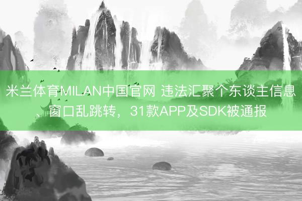 米兰体育MILAN中国官网 违法汇聚个东谈主信息、窗口乱跳转，31款APP及SDK被通报