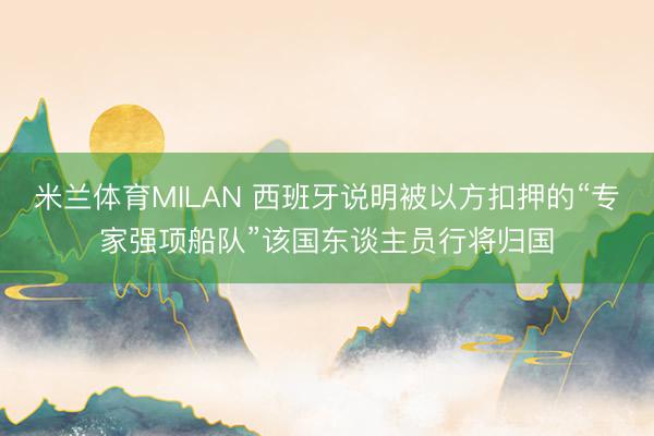 米兰体育MILAN 西班牙说明被以方扣押的“专家强项船队”该国东谈主员行将归国