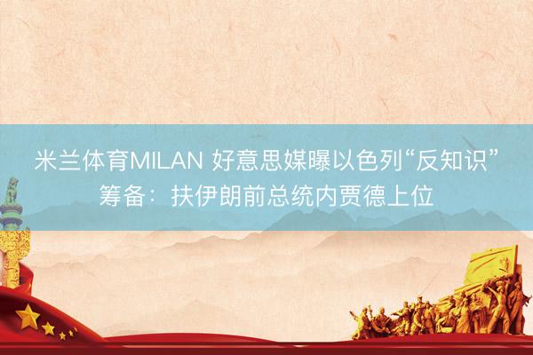 米兰体育MILAN 好意思媒曝以色列“反知识”筹备：扶伊朗前总统内贾德上位