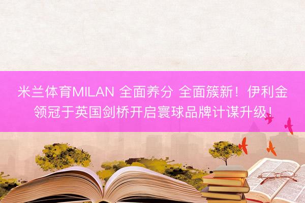 米兰体育MILAN 全面养分 全面簇新！伊利金领冠于英国剑桥开启寰球品牌计谋升级！
