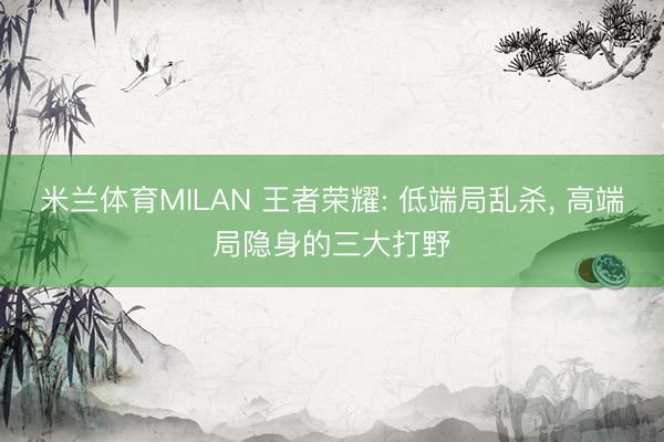 米兰体育MILAN 王者荣耀: 低端局乱杀， 高端局隐身的三大打野