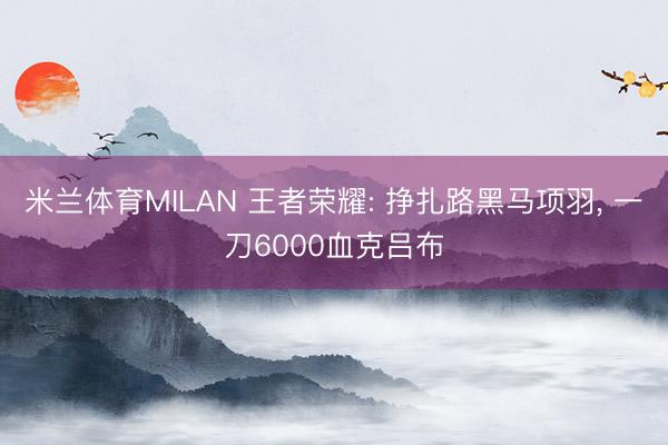 米兰体育MILAN 王者荣耀: 挣扎路黑马项羽， 一刀6000血克吕布