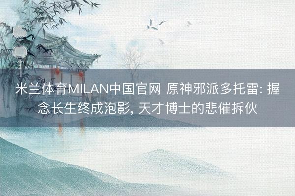 米兰体育MILAN中国官网 原神邪派多托雷: 握念长生终成泡影， 天才博士的悲催拆伙
