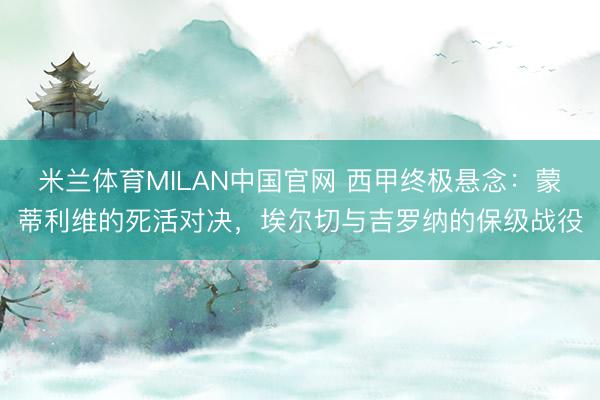 米兰体育MILAN中国官网 西甲终极悬念:蒙蒂利维的死活对决,埃尔切与吉罗纳的保级战役