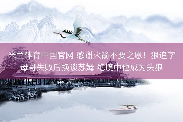 米兰体育中国官网 感谢火箭不要之恩！狼追字母哥失败后换谈苏姆 绝境中他成为头狼