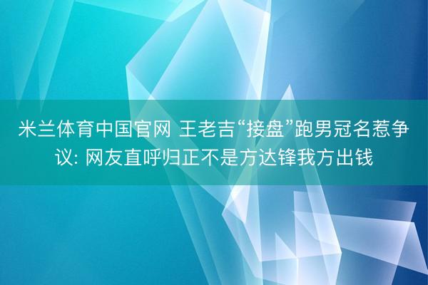 米兰体育中国官网 王老吉“接盘”跑男冠名惹争议: 网友直呼归正不是方达锋我方出钱