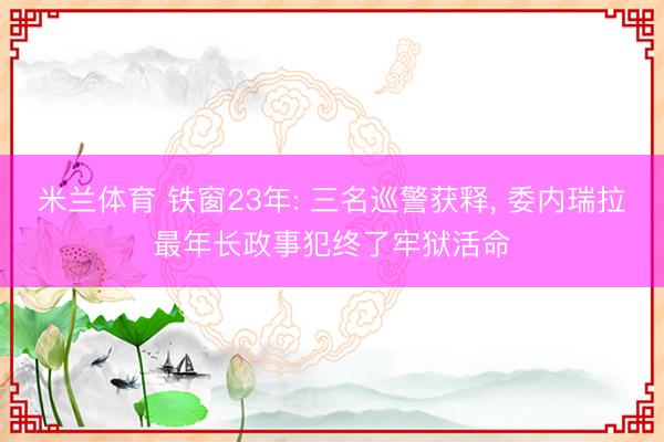 米兰体育 铁窗23年: 三名巡警获释， 委内瑞拉最年长政事犯终了牢狱活命