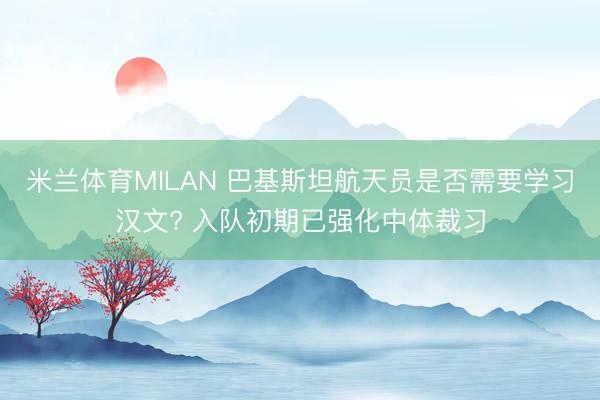 米兰体育MILAN 巴基斯坦航天员是否需要学习汉文? 入队初期已强化中体裁习