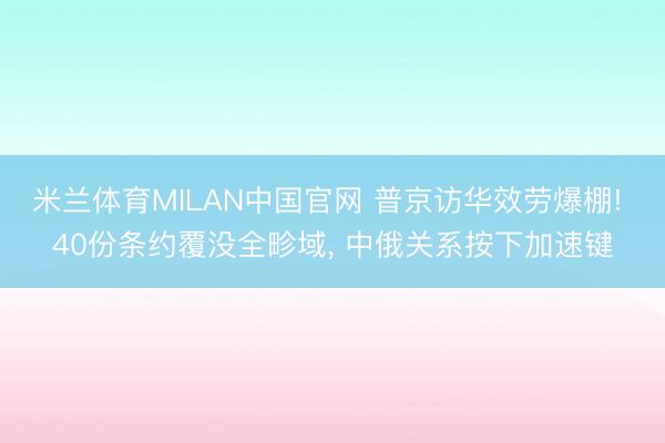 米兰体育MILAN中国官网 普京访华效劳爆棚! 40份条约覆没全畛域, 中俄关系按下加速键