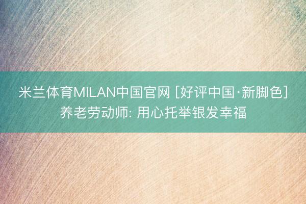 米兰体育MILAN中国官网 [好评中国·新脚色]养老劳动师: 用心托举银发幸福