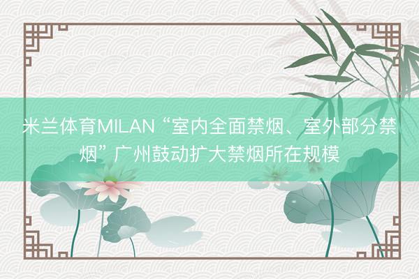米兰体育MILAN “室内全面禁烟、室外部分禁烟” 广州鼓动扩大禁烟所在规模