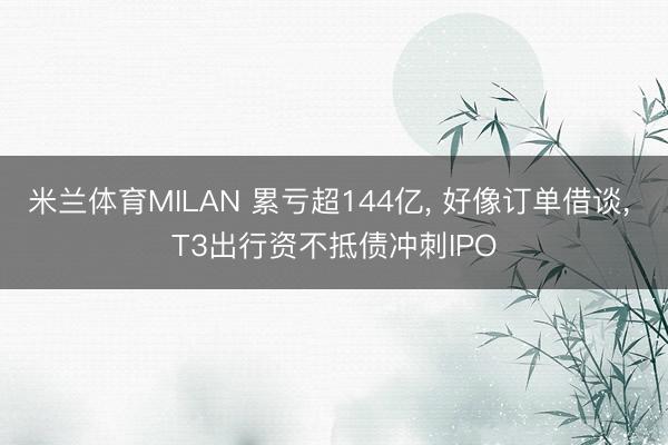 米兰体育MILAN 累亏超144亿， 好像订单借谈， T3出行资不抵债冲刺IPO